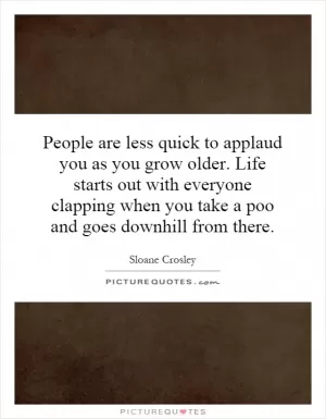 People are less quick to applaud you as you grow older. Life starts out with everyone clapping when you take a poo and goes downhill from there Picture Quote #1