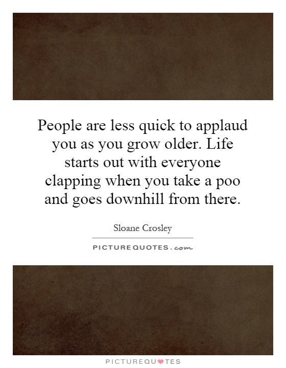 People are less quick to applaud you as you grow older. Life starts out with everyone clapping when you take a poo and goes downhill from there Picture Quote #1