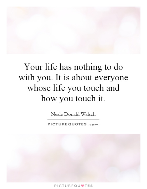 Your life has nothing to do with you. It is about everyone whose life you touch and how you touch it Picture Quote #1