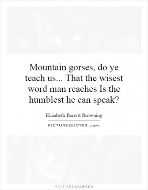 Mountain gorses, do ye teach us... That the wisest word man reaches Is the humblest he can speak? Picture Quote #1