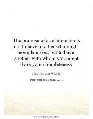 The purpose of a relationship is not to have another who might complete you; but to have another with whom you might share your completeness Picture Quote #1