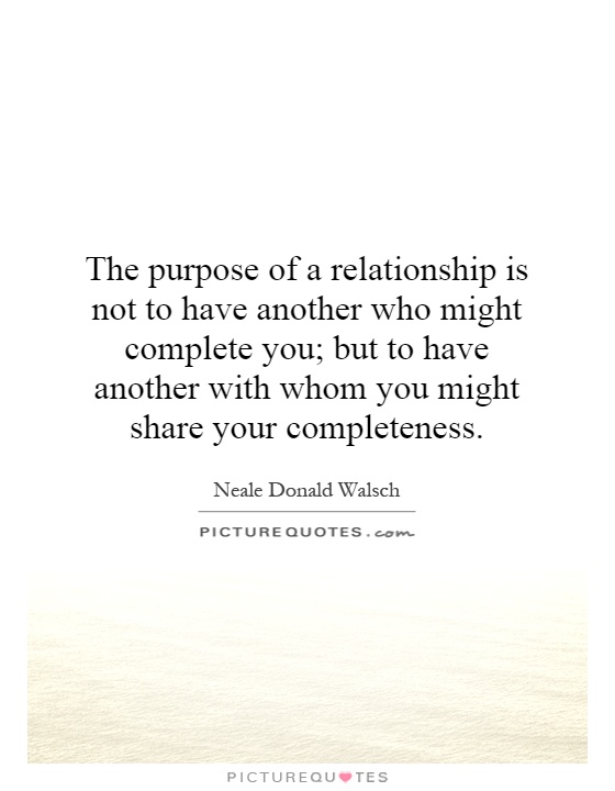 The purpose of a relationship is not to have another who might complete you; but to have another with whom you might share your completeness Picture Quote #1