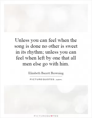 Unless you can feel when the song is done no other is sweet in its rhythm; unless you can feel when left by one that all men else go with him Picture Quote #1