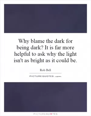 Why blame the dark for being dark? It is far more helpful to ask why the light isn't as bright as it could be Picture Quote #1