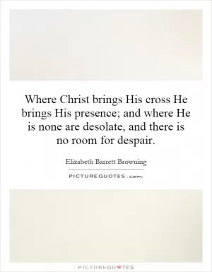 Where Christ brings His cross He brings His presence; and where He is none are desolate, and there is no room for despair Picture Quote #1