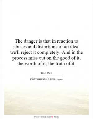 The danger is that in reaction to abuses and distortions of an idea, we'll reject it completely. And in the process miss out on the good of it, the worth of it, the truth of it Picture Quote #1