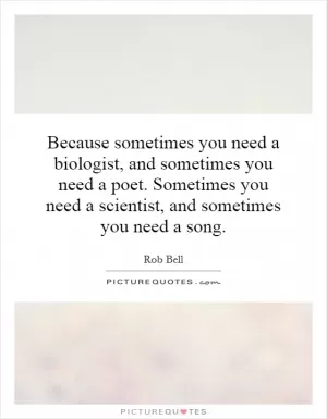 Because sometimes you need a biologist, and sometimes you need a poet. Sometimes you need a scientist, and sometimes you need a song Picture Quote #1