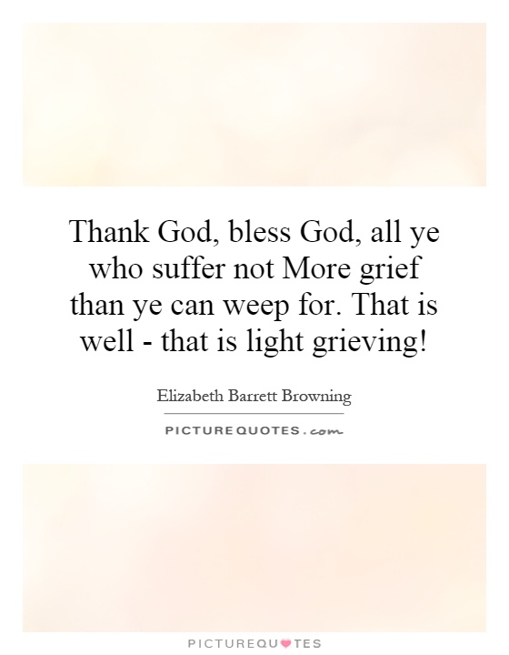 Thank God, bless God, all ye who suffer not More grief than ye can weep for. That is well - that is light grieving! Picture Quote #1