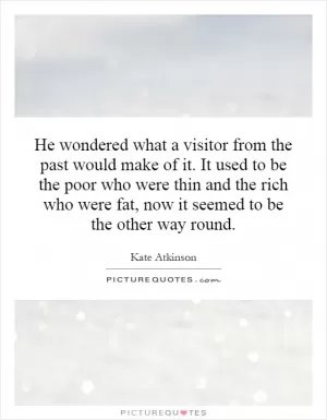 He wondered what a visitor from the past would make of it. It used to be the poor who were thin and the rich who were fat, now it seemed to be the other way round Picture Quote #1
