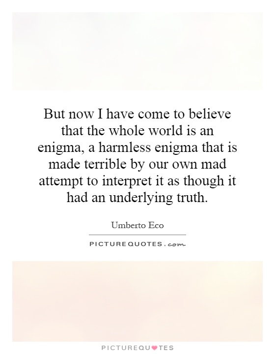 But now I have come to believe that the whole world is an enigma, a harmless enigma that is made terrible by our own mad attempt to interpret it as though it had an underlying truth Picture Quote #1