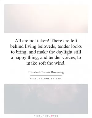 All are not taken! There are left behind living beloveds, tender looks to bring, and make the daylight still a happy thing, and tender voices, to make soft the wind Picture Quote #1