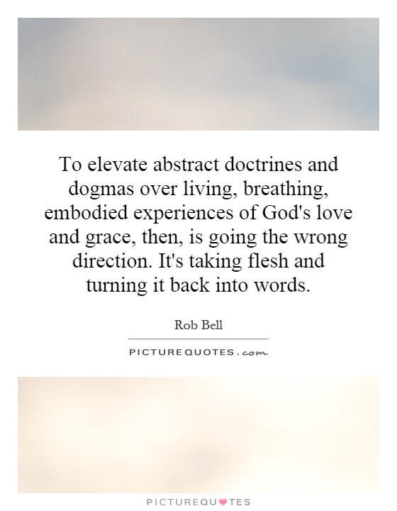 To elevate abstract doctrines and dogmas over living, breathing, embodied experiences of God's love and grace, then, is going the wrong direction. It's taking flesh and turning it back into words Picture Quote #1