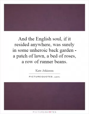 And the English soul, if it resided anywhere, was surely in some unheroic back garden - a patch of lawn, a bed of roses, a row of runner beans Picture Quote #1