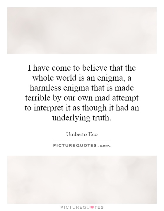 I have come to believe that the whole world is an enigma, a harmless enigma that is made terrible by our own mad attempt to interpret it as though it had an underlying truth Picture Quote #1