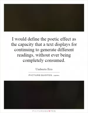I would define the poetic effect as the capacity that a text displays for continuing to generate different readings, without ever being completely consumed Picture Quote #1