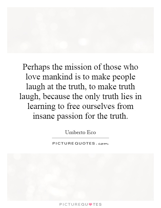 Perhaps the mission of those who love mankind is to make people laugh at the truth, to make truth laugh, because the only truth lies in learning to free ourselves from insane passion for the truth Picture Quote #1