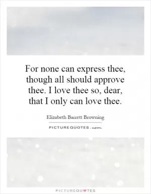 For none can express thee, though all should approve thee. I love thee so, dear, that I only can love thee Picture Quote #1