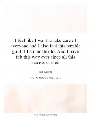 I feel like I want to take care of everyone and I also feel this terrible guilt if I am unable to. And I have felt this way ever since all this success started Picture Quote #1