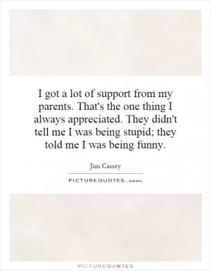 I got a lot of support from my parents. That's the one thing I always appreciated. They didn't tell me I was being stupid; they told me I was being funny Picture Quote #1