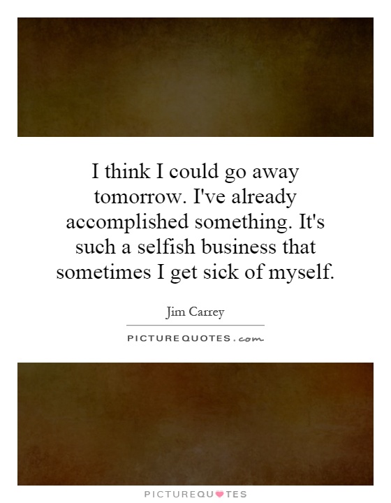 I think I could go away tomorrow. I've already accomplished something. It's such a selfish business that sometimes I get sick of myself Picture Quote #1