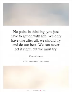 No point in thinking, you just have to get on with life. We only have one after all, we should try and do our best. We can never get it right, but we must try Picture Quote #1
