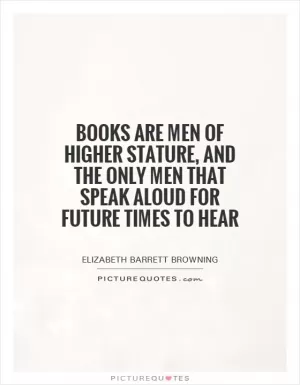 Books are men of higher stature, and the only men that speak aloud for future times to hear Picture Quote #1