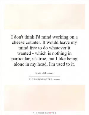 I don't think I'd mind working on a cheese counter. It would leave my mind free to do whatever it wanted - which is nothing in particular, it's true, but I like being alone in my head, I'm used to it Picture Quote #1