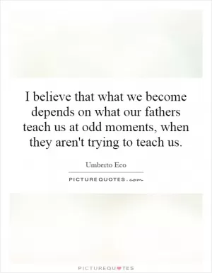 I believe that what we become depends on what our fathers teach us at odd moments, when they aren't trying to teach us Picture Quote #1