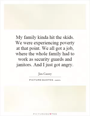 My family kinda hit the skids. We were experiencing poverty at that point. We all got a job, where the whole family had to work as security guards and janitors. And I just got angry Picture Quote #1