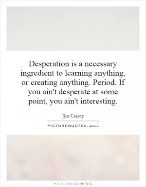 Desperation is a necessary ingredient to learning anything, or creating anything. Period. If you ain't desperate at some point, you ain't interesting Picture Quote #1