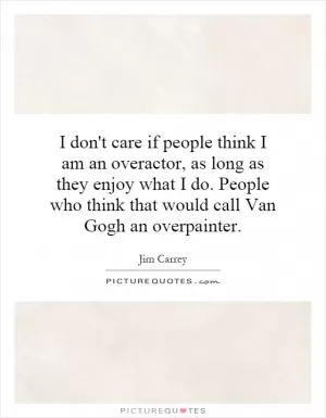 I don't care if people think I am an overactor, as long as they enjoy what I do. People who think that would call Van Gogh an overpainter Picture Quote #1