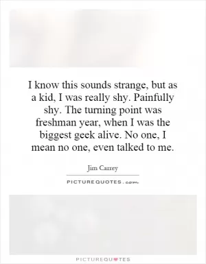 I know this sounds strange, but as a kid, I was really shy. Painfully shy. The turning point was freshman year, when I was the biggest geek alive. No one, I mean no one, even talked to me Picture Quote #1