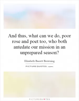 And thus, what can we do, poor rose and poet too, who both antedate our mission in an unprepared season? Picture Quote #1