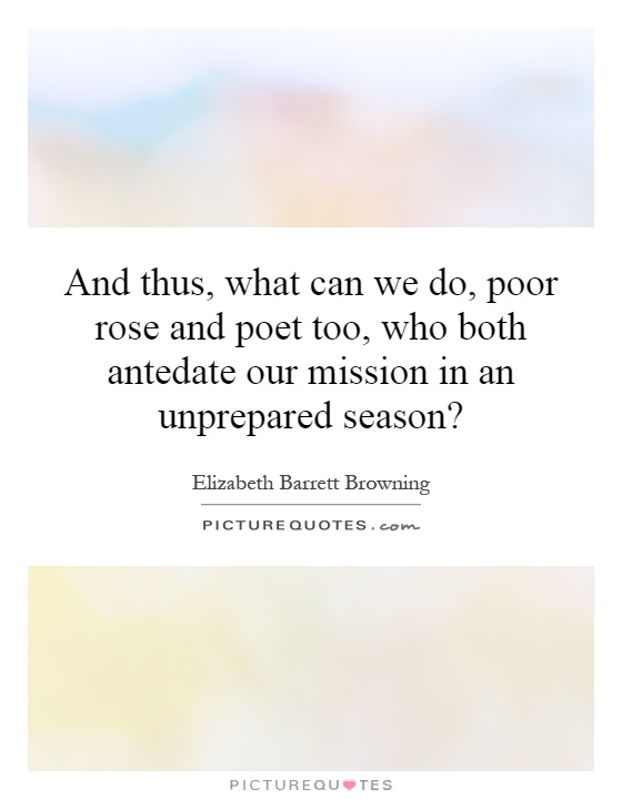 And thus, what can we do, poor rose and poet too, who both antedate our mission in an unprepared season? Picture Quote #1