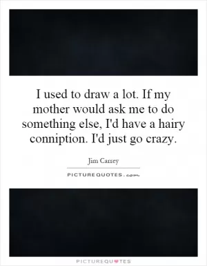 I used to draw a lot. If my mother would ask me to do something else, I'd have a hairy conniption. I'd just go crazy Picture Quote #1