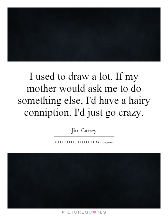 I used to draw a lot. If my mother would ask me to do something else, I'd have a hairy conniption. I'd just go crazy Picture Quote #1