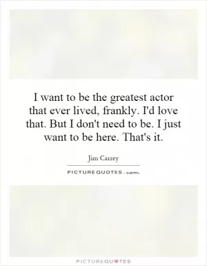 I want to be the greatest actor that ever lived, frankly. I'd love that. But I don't need to be. I just want to be here. That's it Picture Quote #1