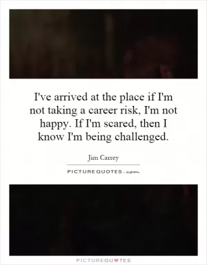 I've arrived at the place if I'm not taking a career risk, I'm not happy. If I'm scared, then I know I'm being challenged Picture Quote #1