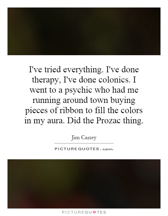 I've tried everything. I've done therapy, I've done colonics. I went to a psychic who had me running around town buying pieces of ribbon to fill the colors in my aura. Did the Prozac thing Picture Quote #1