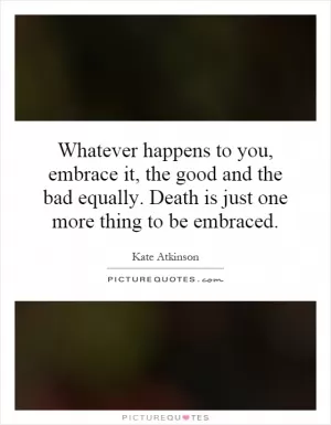 Whatever happens to you, embrace it, the good and the bad equally. Death is just one more thing to be embraced Picture Quote #1