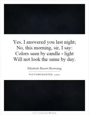 Yes, I answered you last night; No, this morning, sir, I say: Colors seen by candle - light Will not look the same by day Picture Quote #1