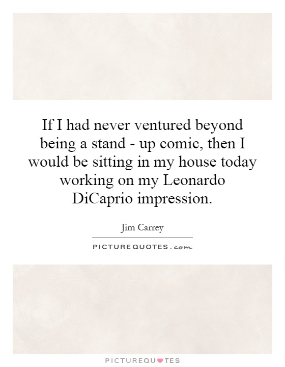 If I had never ventured beyond being a stand - up comic, then I would be sitting in my house today working on my Leonardo DiCaprio impression Picture Quote #1
