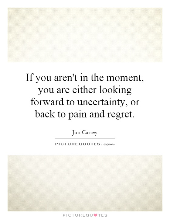If you aren't in the moment, you are either looking forward to uncertainty, or back to pain and regret Picture Quote #1