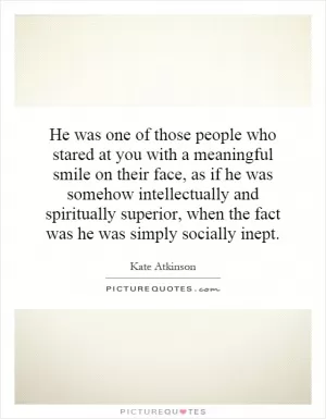 He was one of those people who stared at you with a meaningful smile on their face, as if he was somehow intellectually and spiritually superior, when the fact was he was simply socially inept Picture Quote #1