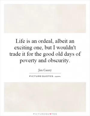 Life is an ordeal, albeit an exciting one, but I wouldn't trade it for the good old days of poverty and obscurity Picture Quote #1