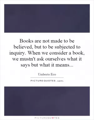 Books are not made to be believed, but to be subjected to inquiry. When we consider a book, we mustn't ask ourselves what it says but what it means Picture Quote #1