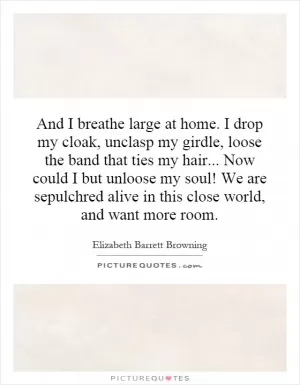And I breathe large at home. I drop my cloak, unclasp my girdle, loose the band that ties my hair... Now could I but unloose my soul! We are sepulchred alive in this close world, and want more room Picture Quote #1