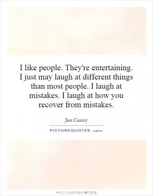 I like people. They're entertaining. I just may laugh at different things than most people. I laugh at mistakes. I laugh at how you recover from mistakes Picture Quote #1