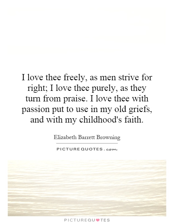 I love thee freely, as men strive for right; I love thee purely, as they turn from praise. I love thee with passion put to use in my old griefs, and with my childhood's faith Picture Quote #1