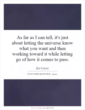 As far as I can tell, it's just about letting the universe know what you want and then working toward it while letting go of how it comes to pass Picture Quote #1